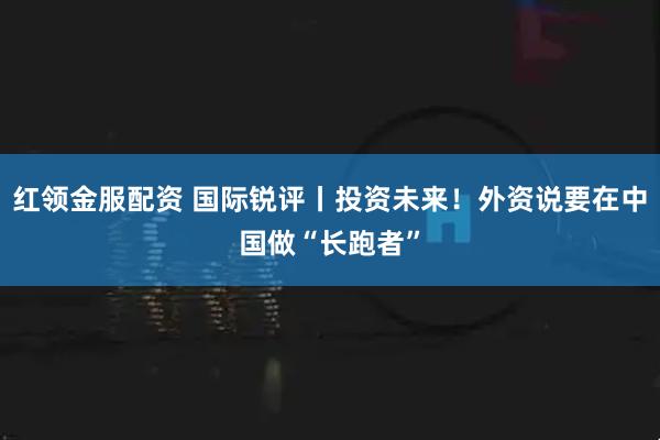 红领金服配资 国际锐评丨投资未来！外资说要在中国做“长跑者”