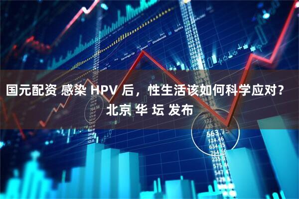 国元配资 感染 HPV 后，性生活该如何科学应对？ 北京 华 坛 发布