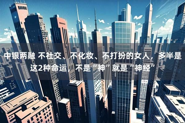 中银两融 不社交、不化妆、不打扮的女人，多半是这2种命运，不是“神”就是“神经”